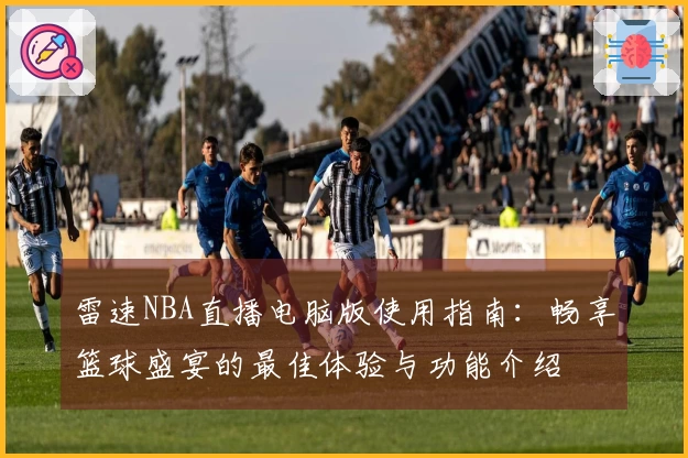 雷速NBA直播电脑版使用指南：畅享篮球盛宴的最佳体验与功能介绍