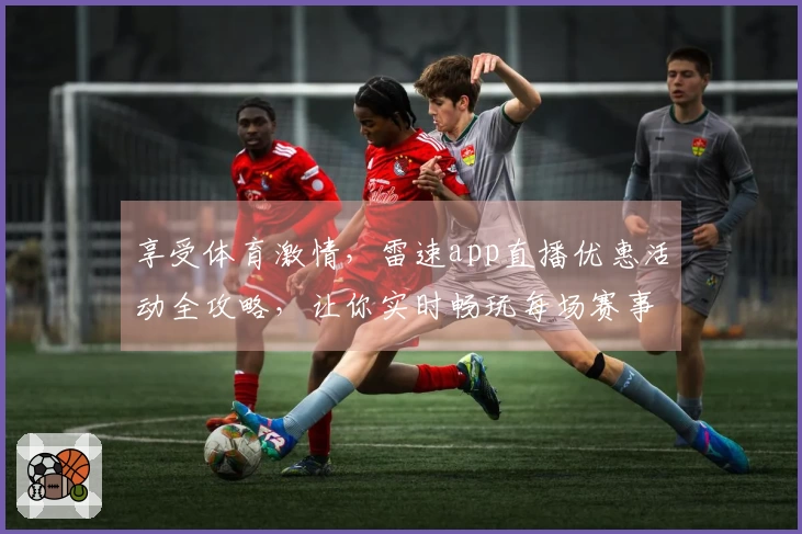 享受体育激情，雷速app直播优惠活动全攻略，让你实时畅玩每场赛事！